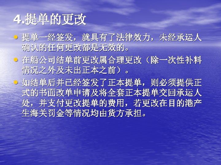 4. 提单的更改 • 提单一经签发，就具有了法律效力，未经承运人 • • 确认的任何更改都是无效的。 在船公司结单前更改属合理更改（除一次性补料 情况之外及未出正本之前）。 如结单后并已经签发了正本提单，则必须提供正 式的书面改单申请及将全套正本提单交回承运人 处，并支付更改提单的费用，若更改在目的港产 生海关罚金等情况均由货方承担。 