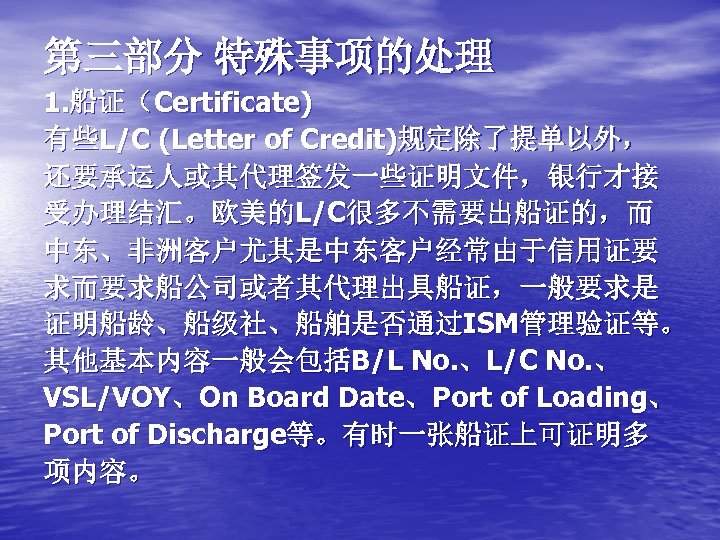 第三部分 特殊事项的处理 1. 船证（Certificate) 有些L/C (Letter of Credit)规定除了提单以外， 还要承运人或其代理签发一些证明文件，银行才接 受办理结汇。欧美的L/C很多不需要出船证的，而 中东、非洲客户尤其是中东客户经常由于信用证要 求而要求船公司或者其代理出具船证，一般要求是 证明船龄、船级社、船舶是否通过ISM管理验证等。 其他基本内容一般会包括B/L