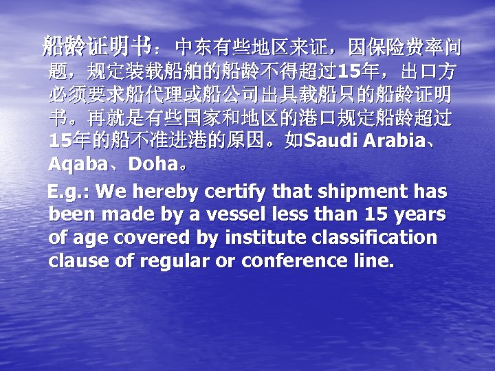 船龄证明书：中东有些地区来证，因保险费率问 题，规定装载船舶的船龄不得超过15年，出口方 必须要求船代理或船公司出具载船只的船龄证明 书。再就是有些国家和地区的港口规定船龄超过 15年的船不准进港的原因。如Saudi Arabia、 Aqaba、Doha。 E. g. : We hereby certify