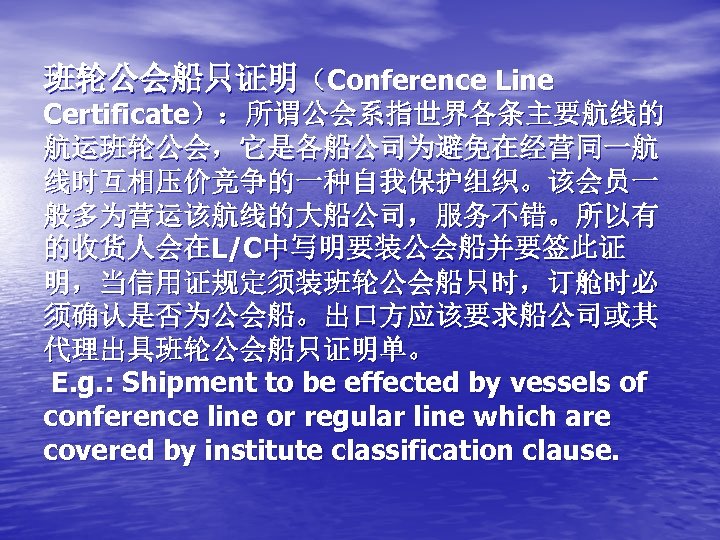 班轮公会船只证明（Conference Line Certificate）：所谓公会系指世界各条主要航线的 航运班轮公会，它是各船公司为避免在经营同一航 线时互相压价竞争的一种自我保护组织。该会员一 般多为营运该航线的大船公司，服务不错。所以有 的收货人会在L/C中写明要装公会船并要签此证 明，当信用证规定须装班轮公会船只时，订舱时必 须确认是否为公会船。出口方应该要求船公司或其 代理出具班轮公会船只证明单。 E. g. : Shipment