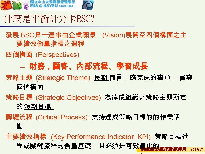 什麼是平衡計分卡BSC? 發展 BSC是一連串由企業願景 (Vision)展開至四個構面之主 要績效衡量指標之過程 四個構面 (Perspectives) – 財務 、 顧客、內部流程、學習成長 策略主題 (Strategic Theme)：
