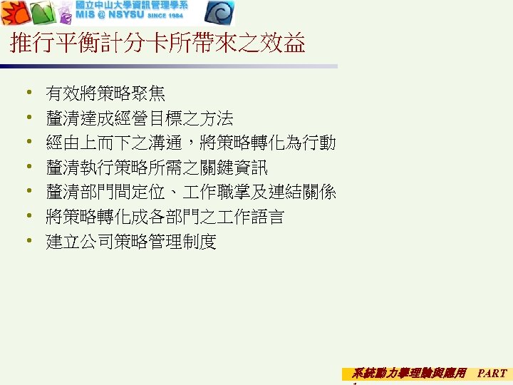 推行平衡計分卡所帶來之效益 • • 有效將策略聚焦 釐清達成經營目標之方法 經由上而下之溝通，將策略轉化為行動 釐清執行策略所需之關鍵資訊 釐清部門間定位、 作職掌及連結關係 將策略轉化成各部門之 作語言 建立公司策略管理制度 系統動力學理論與應用 PART