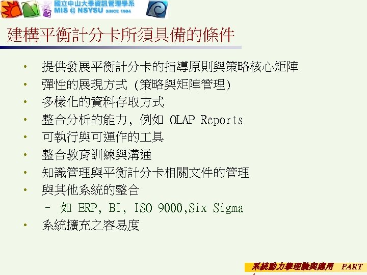 建構平衡計分卡所須具備的條件 • • 提供發展平衡計分卡的指導原則與策略核心矩陣 彈性的展現方式 (策略與矩陣管理) 多樣化的資料存取方式 整合分析的能力, 例如 OLAP Reports 可執行與可運作的 具 整合教育訓練與溝通