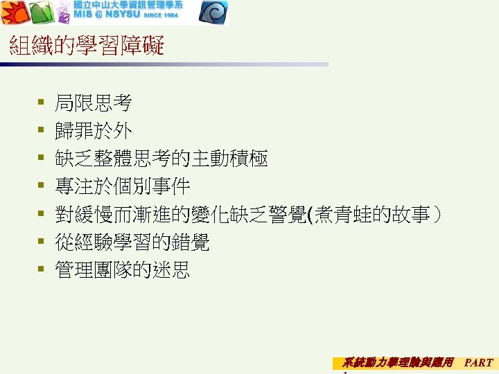 組織的學習障礙 § § § § 局限思考 歸罪於外 缺乏整體思考的主動積極 專注於個別事件 對緩慢而漸進的變化缺乏警覺(煮青蛙的故事） 從經驗學習的錯覺 管理團隊的迷思 系統動力學理論與應用 PART