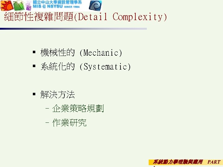 細節性複雜問題(Detail Complexity) § 機械性的 (Mechanic) § 系統化的 (Systematic) § 解決方法 –企業策略規劃 –作業研究 系統動力學理論與應用 PART
