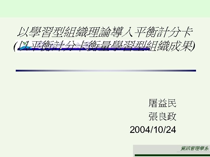 以學習型組織理論導入平衡計分卡 (以平衡計分卡衡量學習型組織成果) 屠益民 張良政 2004/10/24 資訊管理學系 
