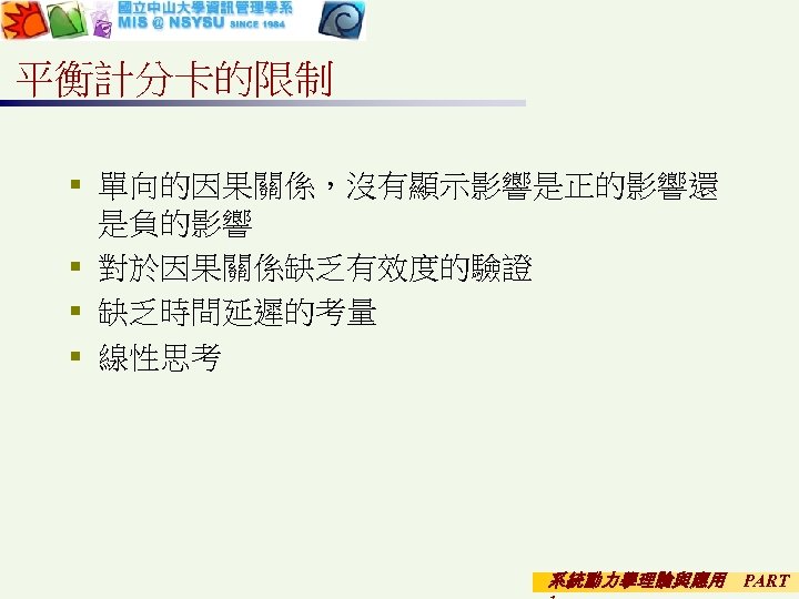 平衡計分卡的限制 § 單向的因果關係，沒有顯示影響是正的影響還 是負的影響 § 對於因果關係缺乏有效度的驗證 § 缺乏時間延遲的考量 § 線性思考 系統動力學理論與應用 PART 