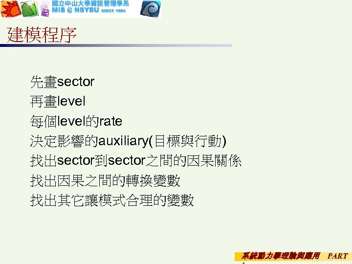 建模程序 先畫sector 再畫level 每個level的rate 決定影響的auxiliary(目標與行動) 找出sector到sector之間的因果關係 找出因果之間的轉換變數 找出其它讓模式合理的變數 系統動力學理論與應用 PART 