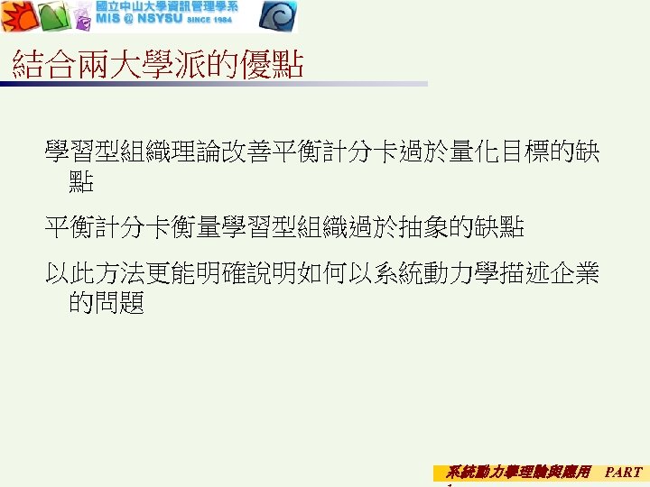 結合兩大學派的優點 學習型組織理論改善平衡計分卡過於量化目標的缺 點 平衡計分卡衡量學習型組織過於抽象的缺點 以此方法更能明確說明如何以系統動力學描述企業 的問題 系統動力學理論與應用 PART 