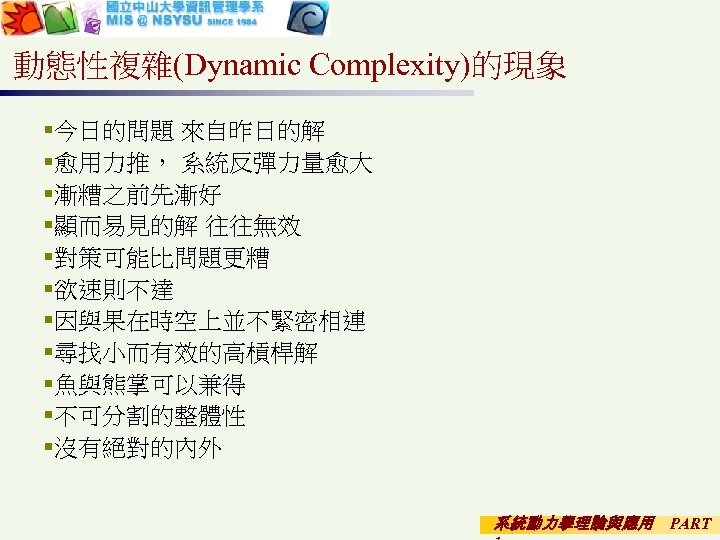 動態性複雜(Dynamic Complexity)的現象 §今日的問題 來自昨日的解 §愈用力推， 系統反彈力量愈大 §漸糟之前先漸好 §顯而易見的解 往往無效 §對策可能比問題更糟 §欲速則不達 §因與果在時空上並不緊密相連 §尋找小而有效的高槓桿解 §魚與熊掌可以兼得