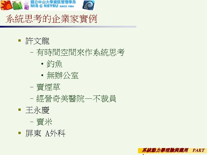 系統思考的企業家實例 § 許文龍 –有時間空間來作系統思考 • 釣魚 • 無辦公室 –賣煙草 –經營奇美醫院—不裁員 § 王永慶 –賣米 §