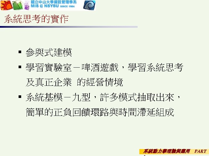 系統思考的實作 § 參與式建模 § 學習實驗室－啤酒遊戲，學習系統思考 及真正企業 的經營情境 § 系統基模－九型，許多模式抽取出來， 簡單的正負回饋環路與時間滯延組成 系統動力學理論與應用 PART 