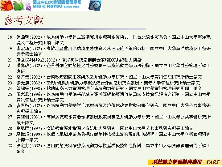 參考文獻 18. 陳函馨(2002)，以系統動力學建立感潮河川水理與水質模式－以台北淡水河為例，國立中山大學海洋環 境及 程研究所碩士論文 19. 李孟璁(2002)，高雄地區愛河水環境生態復育及水污染防治策略分析，國立中山大學海洋環境及 程研 究所碩士論文 20. 屠益民&林峰立(2002)，兩岸高科技產業競合策略BCG系統動力模擬 21. 洪寬政(2002)，企業併購之動態性之財務規劃－以系統動力學方法初探，國立中山大學財務管理所碩士 專班