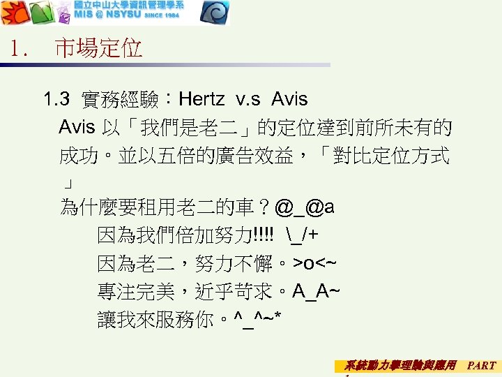 1. 市場定位 1. 3 實務經驗：Hertz v. s Avis 以「我們是老二」的定位達到前所未有的 成功。並以五倍的廣告效益，「對比定位方式 」 為什麼要租用老二的車？@_@a 因為我們倍加努力!!!! _/+