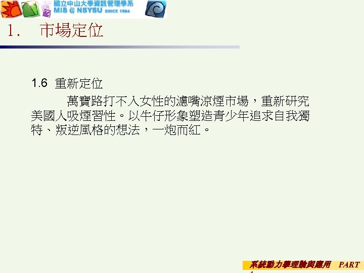 1. 市場定位 1. 6 重新定位 　萬寶路打不入女性的濾嘴涼煙市場，重新研究 美國人吸煙習性。以牛仔形象塑造青少年追求自我獨 特、叛逆風格的想法，一炮而紅。 系統動力學理論與應用 PART 