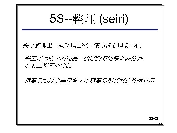 5 S--整理 (seiri) 將事務理出一些條理出來，使事務處理簡單化 將 作場所中的物品，機器設備清楚地區分為 需要品和不需要品 需要品加以妥善保管，不需要品則報廢或移轉它用 22/62 40 