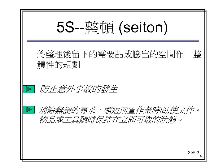 5 S--整頓 (seiton) 將整理後留下的需要品或騰出的空間作一整 體性的規劃 防止意外事故的發生 消除無謂的尋求，縮短前置作業時間, 使文件。 物品或 具隨時保持在立即可取的狀態。 25/62 41 