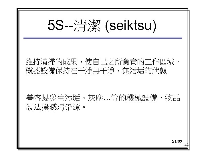 5 S--清潔 (seiktsu) 維持清掃的成果，使自己之所負責的 作區域， 機器設備保持在干淨再干淨，無污垢的狀態 善容易發生污垢、灰塵…等的機械設備，物品 設法撲滅污染源。 31/62 42 