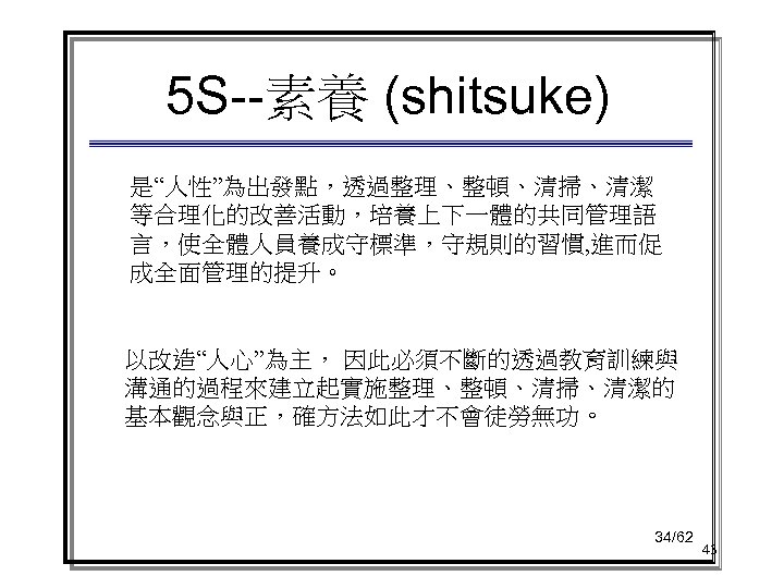 5 S--素養 (shitsuke) 是“人性”為出發點，透過整理、整頓、清掃、清潔 等合理化的改善活動，培養上下一體的共同管理語 言，使全體人員養成守標準，守規則的習慣, 進而促 成全面管理的提升。 以改造“人心”為主， 因此必須不斷的透過教育訓練與 溝通的過程來建立起實施整理、整頓、清掃、清潔的 基本觀念與正，確方法如此才不會徒勞無功。 34/62 43