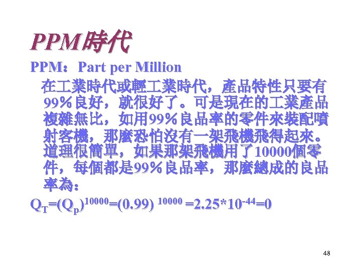 PPM時代 PPM：Part per Million 在 業時代或輕 業時代，產品特性只要有 99％良好，就很好了。可是現在的 業產品 複雜無比，如用 99％良品率的零件來裝配噴 射客機，那麼恐怕沒有一架飛機飛得起來。 道理很簡單，如果那架飛機用了10000個零 件，每個都是