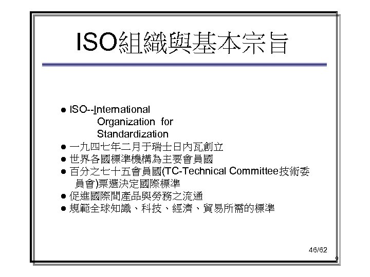 ISO組織與基本宗旨 ● ISO--International Organization for Standardization ● 一九四七年二月于瑞士日內瓦創立 ● 世界各國標準機構為主要會員國 ● 百分之七十五會員國(TC-Technical Committee技術委 員會)票選決定國際標準