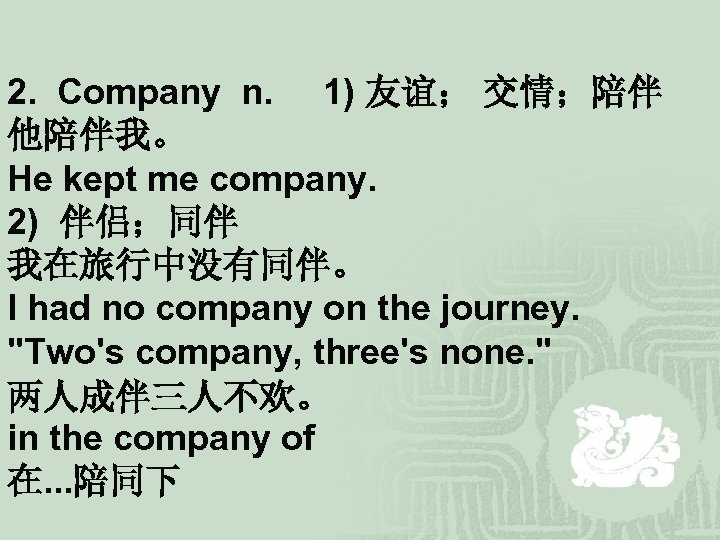 2. Company n. 1) 友谊； 交情；陪伴 他陪伴我。 He kept me company. 2) 伴侣；同伴 我在旅行中没有同伴。