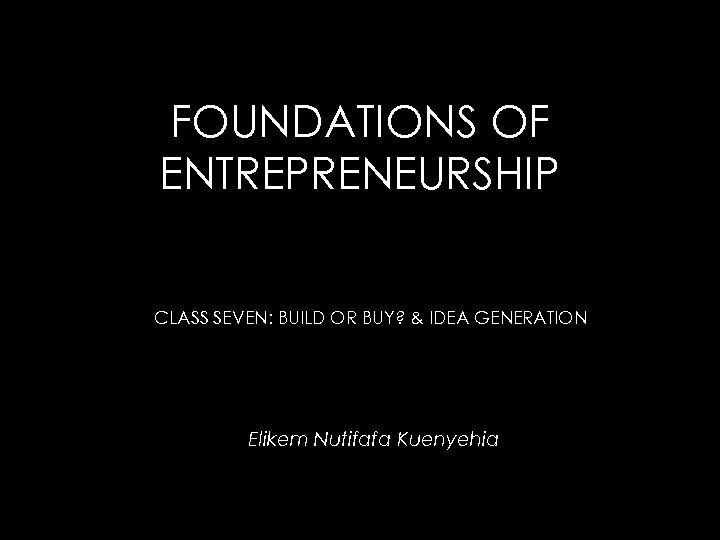 FOUNDATIONS OF ENTREPRENEURSHIP CLASS SEVEN: BUILD OR BUY? & IDEA GENERATION Elikem Nutifafa Kuenyehia