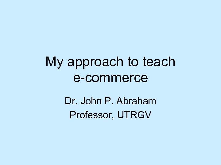 My approach to teach e-commerce Dr. John P. Abraham Professor, UTRGV 