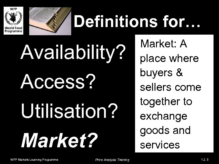 Definitions for… Availability? Access? Utilisation? Market? WFP Markets Learning Programme Price Analysis Training Market: