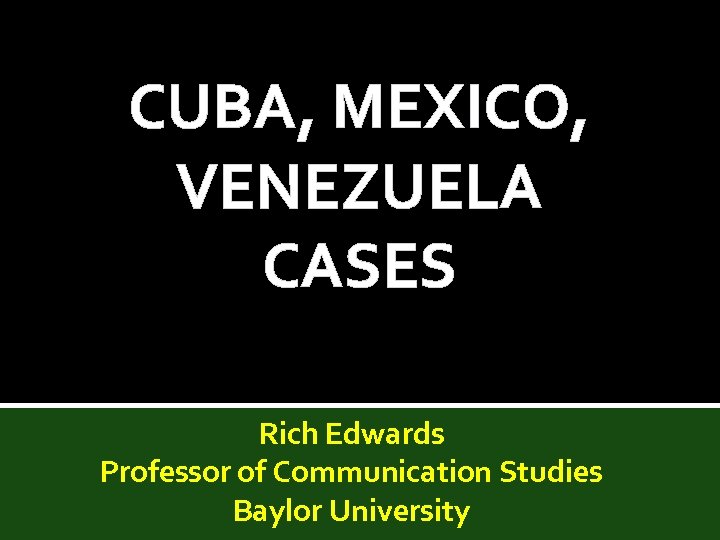 CUBA, MEXICO, VENEZUELA CASES Rich Edwards Professor of Communication Studies Baylor University 