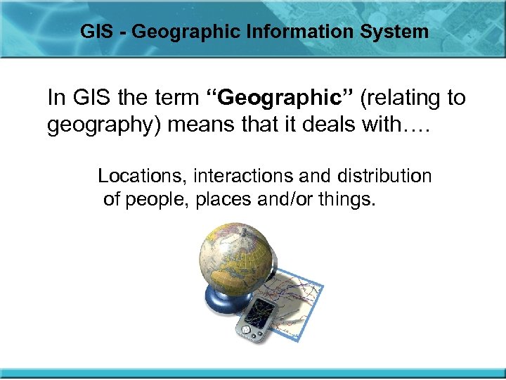 GIS - Geographic Information System In GIS the term “Geographic” (relating to geography) means