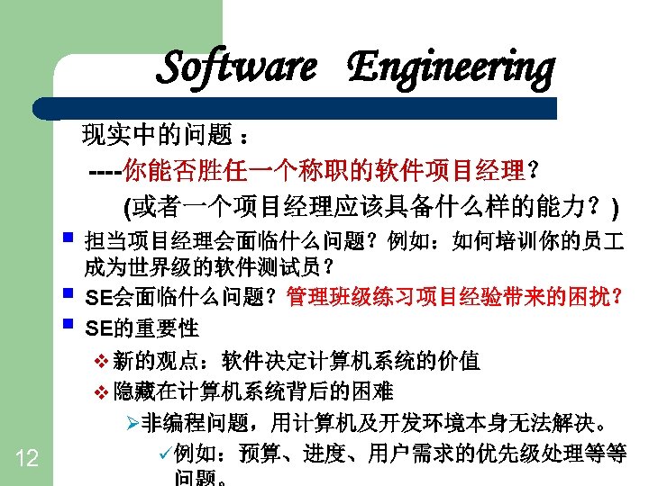 Software Engineering 现实中的问题 ： ----你能否胜任一个称职的软件项目经理？ (或者一个项目经理应该具备什么样的能力？) § 担当项目经理会面临什么问题？例如：如何培训你的员 § § 12 成为世界级的软件测试员？ SE会面临什么问题？管理班级练习项目经验带来的困扰？ SE的重要性