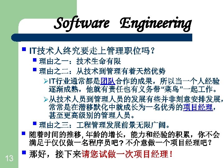 Software Engineering § IT技术人终究要走上管理职位吗？ § 理由之一：技术生命有限 § 理由之二：从技术到管理有着天然优势 § 13 ØIT行业通常都是团队合作的成果，所以当一个人经验 逐渐成熟，他就有责任也有义务带“菜鸟”一起 作。 Ø从技术人员到管理人员的发展有些并非刻意安排发展，