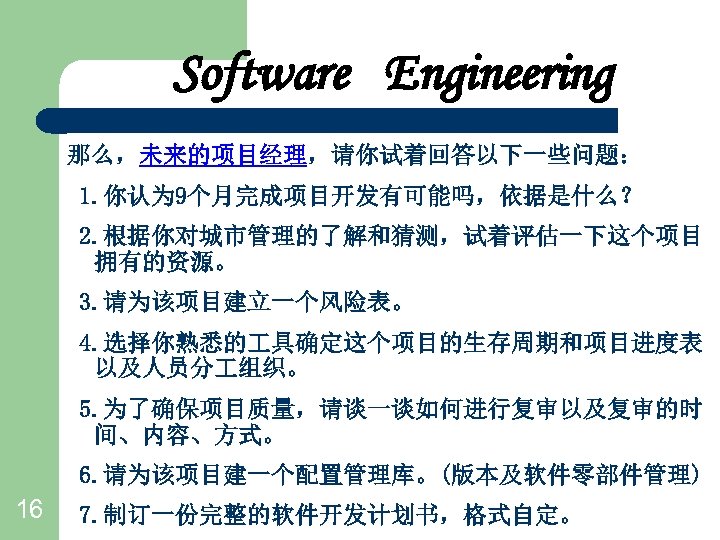 Software Engineering 那么，未来的项目经理，请你试着回答以下一些问题： 1. 你认为 9个月完成项目开发有可能吗，依据是什么？ 2. 根据你对城市管理的了解和猜测，试着评估一下这个项目 拥有的资源。 3. 请为该项目建立一个风险表。 4. 选择你熟悉的 具确定这个项目的生存周期和项目进度表