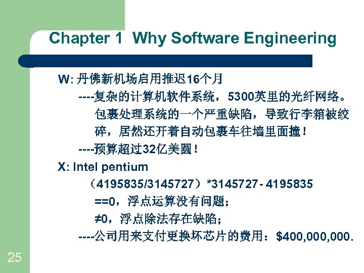 Chapter 1 Why Software Engineering W: 丹佛新机场启用推迟 16个月 ----复杂的计算机软件系统，5300英里的光纤网络。 包裹处理系统的一个严重缺陷，导致行李箱被绞 碎，居然还开着自动包裹车往墙里面撞！ ----预算超过32亿美圆！ X: Intel