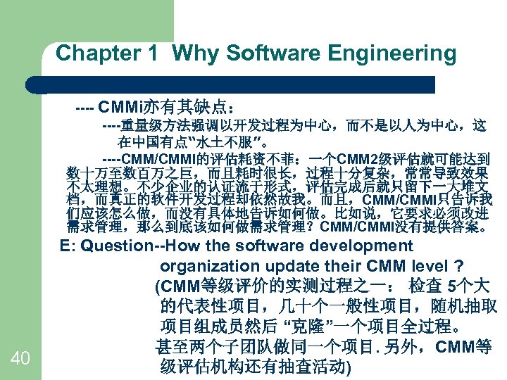 Chapter 1 Why Software Engineering ---- CMMi亦有其缺点： ----重量级方法强调以开发过程为中心，而不是以人为中心，这 在中国有点“水土不服”。 ----CMM/CMMI的评估耗资不菲：一个CMM 2级评估就可能达到 数十万至数百万之巨，而且耗时很长，过程十分复杂，常常导致效果 不太理想。不少企业的认证流于形式，评估完成后就只留下一大堆文 档，而真正的软件开发过程却依然故我。而且，CMM/CMMI只告诉我