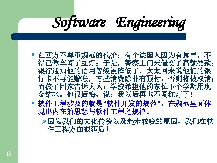 Software Engineering § 在西方不尊重规范的代价：有个德国人因为有急事，不 § 6 得已驾车闯了红灯；于是，警察上门来催交了高额罚款； 银行通知他的信用等级被降低了，太太回来说他们的银 行卡不再能赊帐，有些消费除非有预付，否则将被取消； 而孩子回家告诉大人：学校希望他的家长下个学期用现 金结帐。他很后悔，说：我以后再也不闯红灯了！ 软件 程涉及的就是“软件开发的规范”，在规范里面体 现出内在的思想与软件