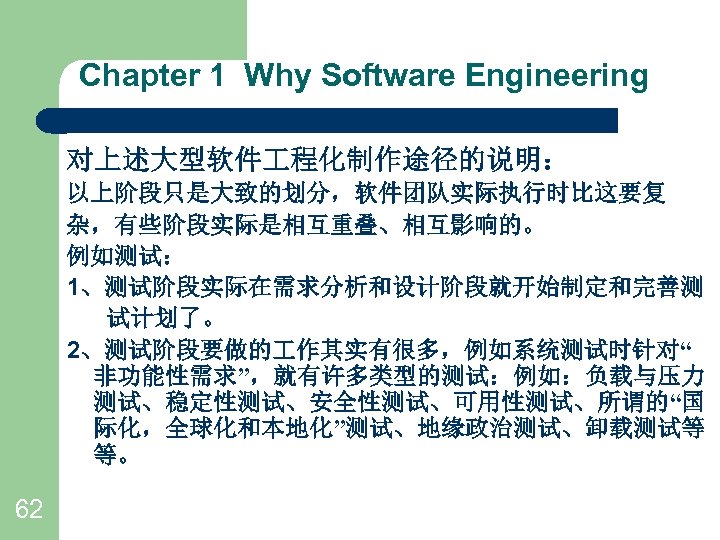 Chapter 1 Why Software Engineering 对上述大型软件 程化制作途径的说明： 以上阶段只是大致的划分，软件团队实际执行时比这要复 杂，有些阶段实际是相互重叠、相互影响的。 例如测试： 1、测试阶段实际在需求分析和设计阶段就开始制定和完善测 试计划了。 2、测试阶段要做的 作其实有很多，例如系统测试时针对“