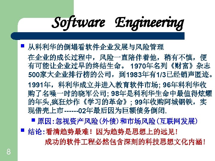 Software Engineering § 从科利华的倒塌看软件企业发展与风险管理 § 8 在企业的成长过程中，风险一直陪伴着他，稍有不慎，便 有可能让企业过早的终结生命。 1970年名列《财富》杂志 500家大企业排行榜的公司，到 1983年有1/3已经销声匿迹。 1991年，科利华成立并进入教育软件市场; 96年科利华收 购了名噪一时的晓军公司;