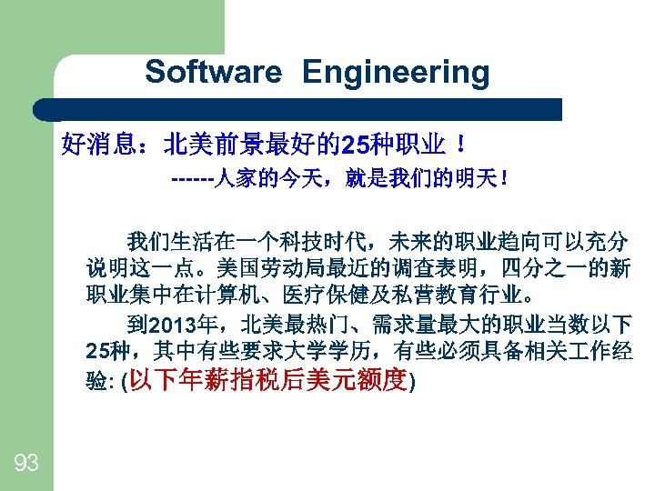 Software Engineering 好消息：北美前景最好的25种职业 ！ ------人家的今天，就是我们的明天！ 我们生活在一个科技时代，未来的职业趋向可以充分 说明这一点。美国劳动局最近的调查表明，四分之一的新 职业集中在计算机、医疗保健及私营教育行业。 　　 到 2013年，北美最热门、需求量最大的职业当数以下 25种，其中有些要求大学学历，有些必须具备相关 作经 验: