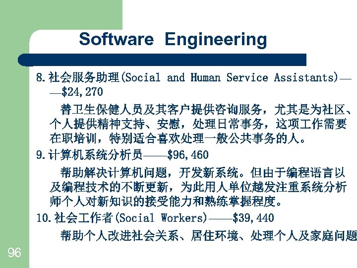 Software Engineering 8. 社会服务助理(Social and Human Service Assistants)— —$24, 270 　　替卫生保健人员及其客户提供咨询服务，尤其是为社区、 个人提供精神支持、安慰，处理日常事务，这项 作需要 在职培训，特别适合喜欢处理一般公共事务的人。