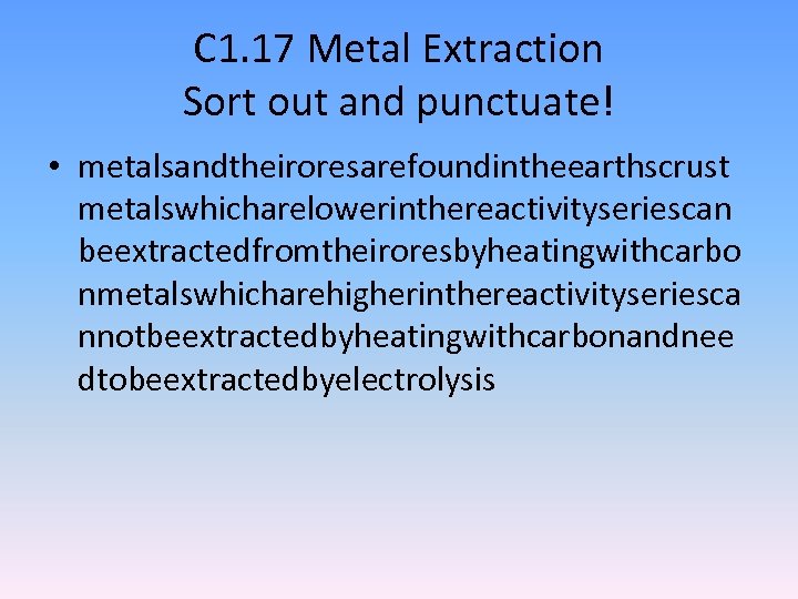C 1. 17 Metal Extraction Sort out and punctuate! • metalsandtheiroresarefoundintheearthscrust metalswhicharelowerinthereactivityseriescan beextractedfromtheiroresbyheatingwithcarbo nmetalswhicharehigherinthereactivityseriesca