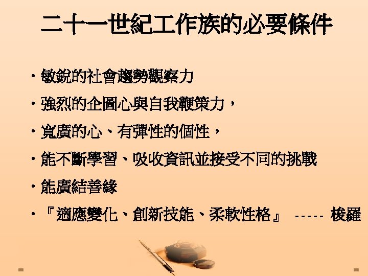 二十一世紀 作族的必要條件 • 敏銳的社會趨勢觀察力 • 強烈的企圖心與自我鞭策力， • 寬廣的心、有彈性的個性， • 能不斷學習、吸收資訊並接受不同的挑戰 • 能廣結善緣 • 『適應變化、創新技能、柔軟性格』