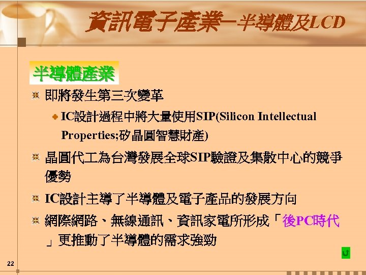 資訊電子產業─半導體及LCD 半導體產業 即將發生第三次變革 IC設計過程中將大量使用SIP(Silicon Intellectual Properties; 矽晶圓智慧財產) 晶圓代 為台灣發展全球SIP驗證及集散中心的競爭 優勢 IC設計主導了半導體及電子產品的發展方向 設計 網際網路、無線通訊、資訊家電所形成「後PC時代 」更推動了半導體的需求強勁