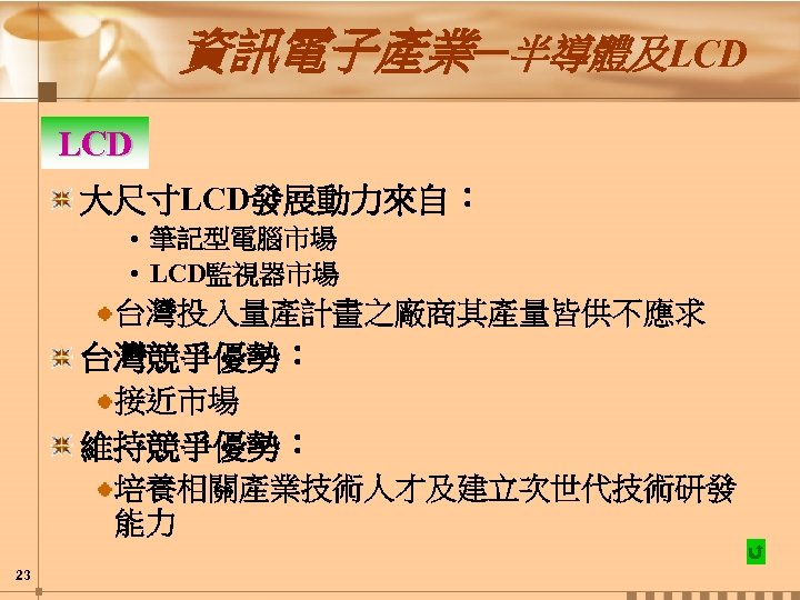 資訊電子產業─半導體及LCD 大尺寸LCD發展動力來自： • 筆記型電腦市場 • LCD監視器市場 台灣投入量產計畫之廠商其產量皆供不應求 台灣競爭優勢： 接近市場 維持競爭優勢： 培養相關產業技術人才及建立次世代技術研發 能力 23 