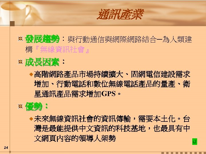 通訊產業 發展趨勢：與行動通信與網際網路結合─為人類建 構『無線資訊社會』 成長因素： 高階網路產品市場持續擴大、固網電信建設需求 增加、行動電話和數位無線電話產品的量產、衛 星通訊產品需求增加GPS。 優勢： 未來無線資訊社會的資訊傳輸，需要本土化。台 灣是最能提供中文資訊的科技基地，也最具有中 文網頁內容的領導人架勢 24 