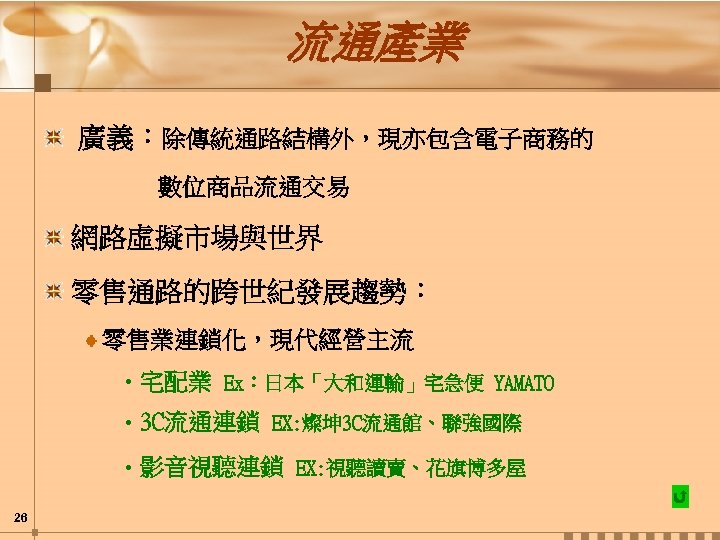 流通產業 廣義：除傳統通路結構外，現亦包含電子商務的 數位商品流通交易 網路虛擬市場與世界 零售通路的跨世紀發展趨勢： 零售業連鎖化，現代經營主流 • 宅配業 Ex：日本「大和運輸」宅急便 YAMATO • 3 C流通連鎖 EX: