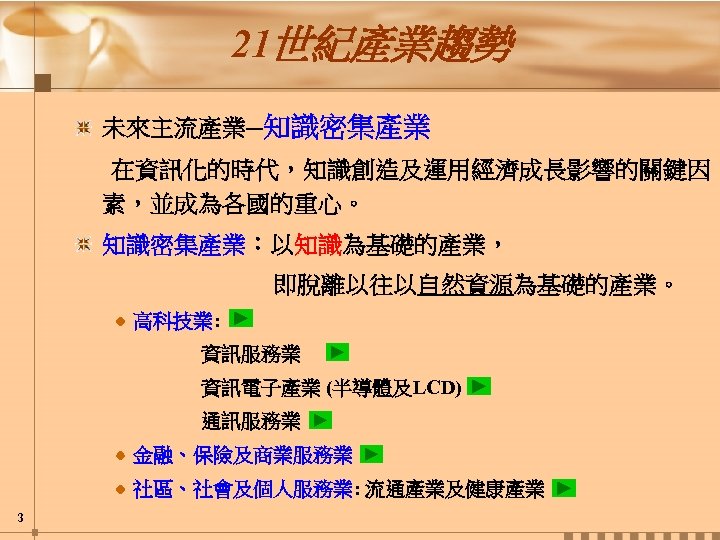 21世紀產業趨勢 未來主流產業─知識密集產業 在資訊化的時代，知識創造及運用經濟成長影響的關鍵因 素，並成為各國的重心。 知識密集產業：以知識為基礎的產業， 即脫離以往以自然資源為基礎的產業。 高科技業: 資訊服務業 資訊電子產業 (半導體及LCD) 通訊服務業 金融、保險及商業服務業 社區、社會及個人服務業: 流通產業及健康產業