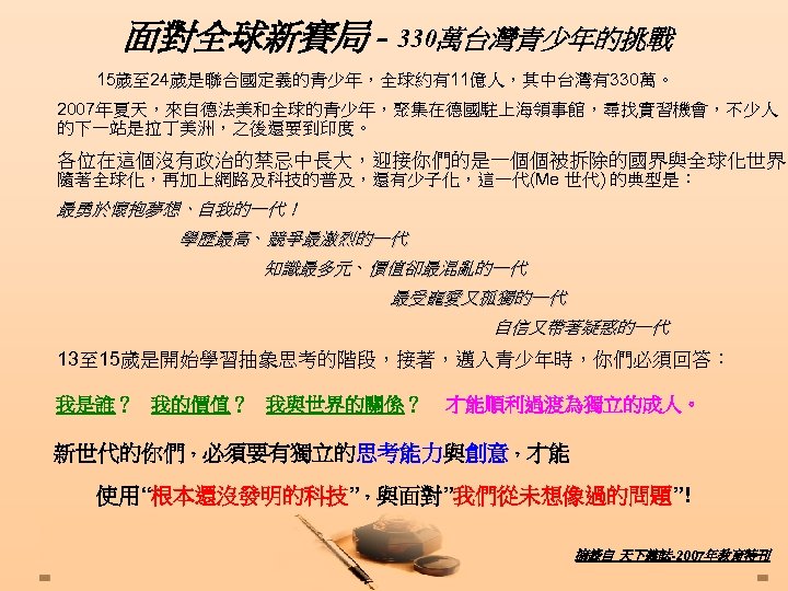 面對全球新賽局 - 330萬台灣青少年的挑戰 15歲至 24歲是聯合國定義的青少年，全球約有11億人，其中台灣有330萬。 2007年夏天，來自德法美和全球的青少年，聚集在德國駐上海領事館，尋找實習機會，不少人 的下一站是拉丁美洲，之後還要到印度。 各位在這個沒有政治的禁忌中長大，迎接你們的是一個個被拆除的國界與全球化世界。 隨著全球化，再加上網路及科技的普及，還有少子化，這一代(Me 世代) 的典型是： 最勇於懷抱夢想、自我的一代！ 學歷最高、競爭最激烈的一代 知識最多元、價值卻最混亂的一代