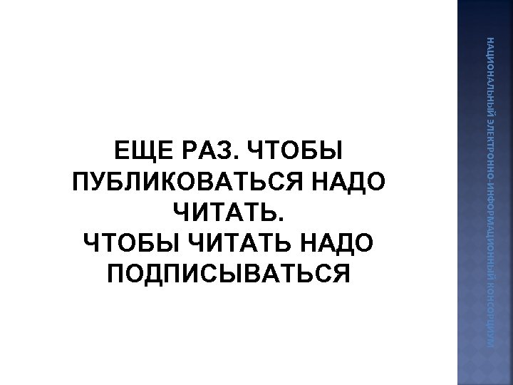 НАЦИОНАЛЬНЫЙ ЭЛЕКТРОННО-ИНФОРМАЦИОННЫЙ КОНСОРЦИУМ ЕЩЕ РАЗ. ЧТОБЫ ПУБЛИКОВАТЬСЯ НАДО ЧИТАТЬ. ЧТОБЫ ЧИТАТЬ НАДО ПОДПИСЫВАТЬСЯ 